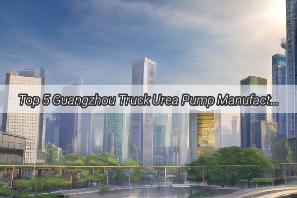 Top 5 Guangzhou Truck Urea Pump Manufacturers Powering Your Journey to EcoFriendly Driving